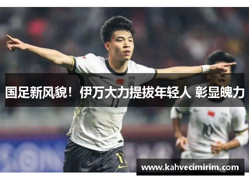 国足新风貌！伊万大力提拔年轻人 彰显魄力