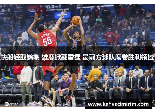 快船轻取鹈鹕 雄鹿掀翻雷霆 最前方球队席卷胜利领域