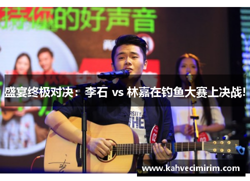 盛宴终极对决：李石 vs 林嘉在钓鱼大赛上决战!